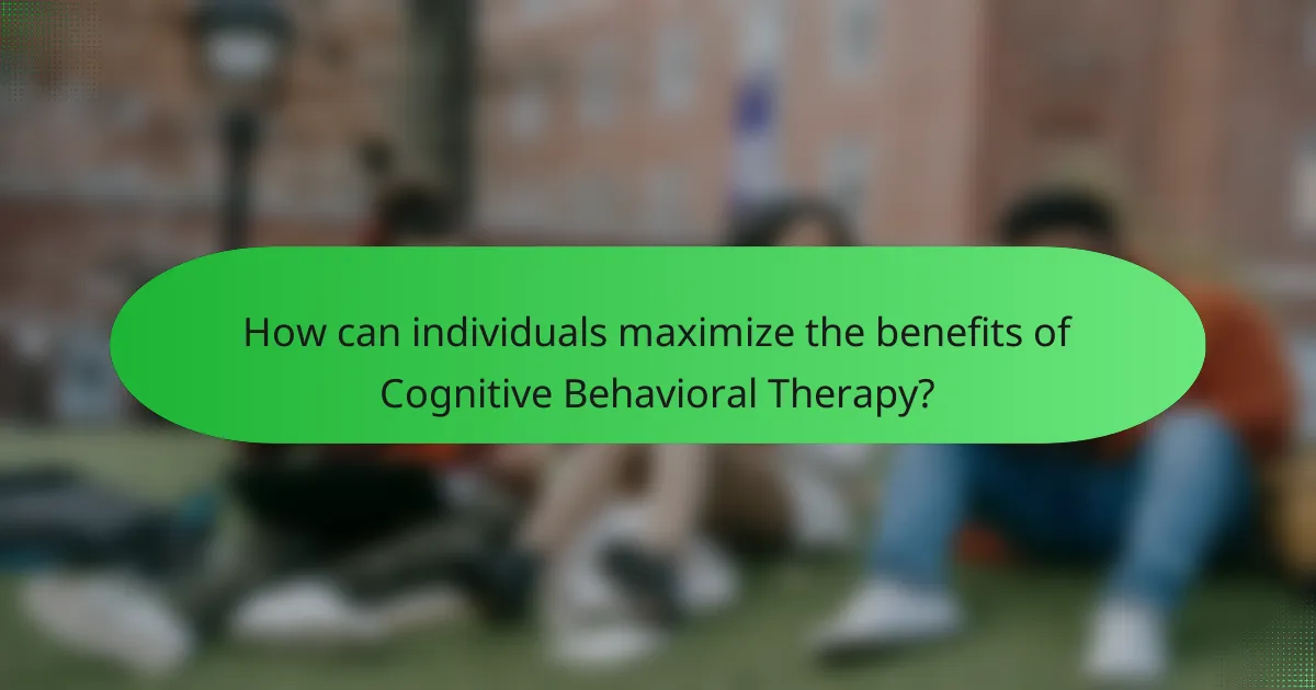 How can individuals maximize the benefits of Cognitive Behavioral Therapy?